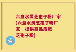六盘水灵芝孢子粉厂家(六盘水灵芝孢子粉厂家 - 提供高品质灵芝孢子粉)