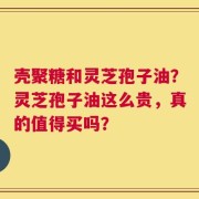 壳聚糖和灵芝孢子油？灵芝孢子油这么贵，真的值得买吗？