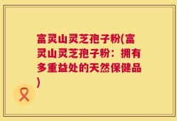 富灵山灵芝孢子粉(富灵山灵芝孢子粉：拥有多重益处的天然保健品)
