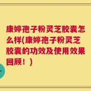 康婷孢子粉灵芝胶囊怎么样(康婷孢子粉灵芝胶囊的功效及使用效果回顾！)