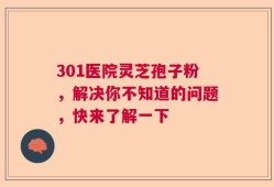 301医院灵芝孢子粉，解决你不知道的问题，快来了解一下