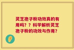 灵芝孢子粉功效真的有用吗？？科学解析灵芝孢子粉的功效与作用？