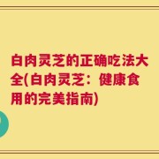 白肉灵芝的正确吃法大全(白肉灵芝：健康食用的完美指南)