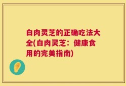 白肉灵芝的正确吃法大全(白肉灵芝：健康食用的完美指南)