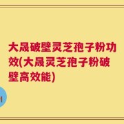 大晟破壁灵芝孢子粉功效(大晟灵芝孢子粉破壁高效能)