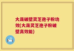 大晟破壁灵芝孢子粉功效(大晟灵芝孢子粉破壁高效能)
