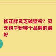 修正牌灵芝破壁粉？灵芝孢子粉哪个品牌的最好