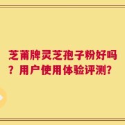 芝莆牌灵芝孢子粉好吗？用户使用体验评测？