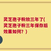 灵芝孢子粉放三年了(灵芝孢子粉三年保存后效果如何？)