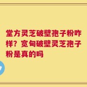堂方灵芝破壁孢子粉咋样？宽甸破壁灵芝孢子粉是真的吗