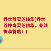 乔丝蔻灵芝精华(乔丝蔻神奇灵芝精华，养颜抗衰首选！)