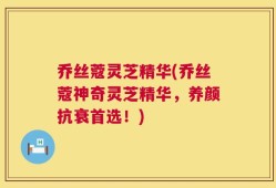 乔丝蔻灵芝精华(乔丝蔻神奇灵芝精华，养颜抗衰首选！)