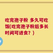 吃完孢子粉 多久可吃饭(吃完孢子粉后多长时间可进食？)
