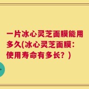 一片冰心灵芝面膜能用多久(冰心灵芝面膜：使用寿命有多长？)