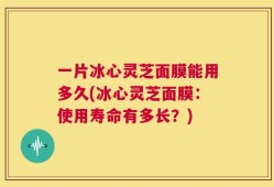 一片冰心灵芝面膜能用多久(冰心灵芝面膜：使用寿命有多长？)