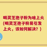 喝灵芝孢子粉为啥上火(喝灵芝孢子粉易引发上火，该如何解决？)