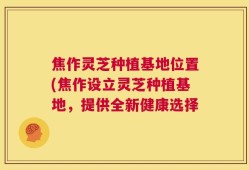 焦作灵芝种植基地位置(焦作设立灵芝种植基地，提供全新健康选择