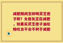 减肥期间怎样喝灵芝孢子粉？女朋友正在减肥，如果买灵芝孢子油给她吃会不会不利于减肥