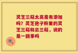 灵芝三萜太高是有添加吗？灵芝孢子粉里的灵芝三萜和总三萜，说的是一回事吗