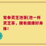 党参灵芝泡茶(泡一杯灵芝茶，拥有健康好身体！