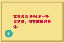党参灵芝泡茶(泡一杯灵芝茶，拥有健康好身体！