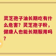 灵芝孢子油长期吃有什么危害？灵芝孢子粉，健康人也能长期服用吗？