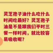 灵芝孢子油什么吃什么时间吃最好？灵芝孢子油是不是跟我们平时三餐一样时间，就比较容易吸收呢？