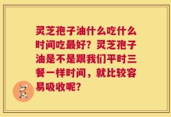灵芝孢子油什么吃什么时间吃最好？灵芝孢子油是不是跟我们平时三餐一样时间，就比较容易吸收呢？