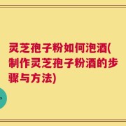 灵芝孢子粉如何泡酒(制作灵芝孢子粉酒的步骤与方法)