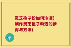 灵芝孢子粉如何泡酒(制作灵芝孢子粉酒的步骤与方法)