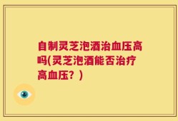 自制灵芝泡酒治血压高吗(灵芝泡酒能否治疗高血压？)