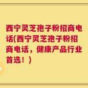 西宁灵芝孢子粉招商电话(西宁灵芝孢子粉招商电话，健康产品行业首选！)
