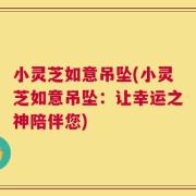 小灵芝如意吊坠(小灵芝如意吊坠：让幸运之神陪伴您)