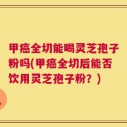 甲癌全切能喝灵芝孢子粉吗(甲癌全切后能否饮用灵芝孢子粉？)