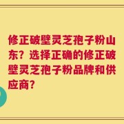 修正破壁灵芝孢子粉山东？选择正确的修正破壁灵芝孢子粉品牌和供应商？