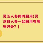 灵芝人参同时服用(灵芝和人参一起服用有哪些好处？)