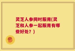 灵芝人参同时服用(灵芝和人参一起服用有哪些好处？)