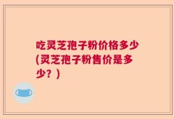 吃灵芝孢子粉价格多少(灵芝孢子粉售价是多少？)
