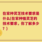 在家种灵芝技术要求是什么(在家种植灵芝的技术要求，你了解多少？)