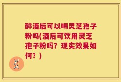 醉酒后可以喝灵芝孢子粉吗(酒后可饮用灵芝孢子粉吗？现实效果如何？)