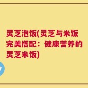 灵芝泡饭(灵芝与米饭完美搭配：健康营养的灵芝米饭)