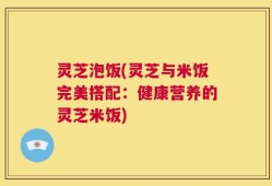 灵芝泡饭(灵芝与米饭完美搭配：健康营养的灵芝米饭)