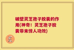 破壁灵芝孢子胶囊的作用(神奇！灵芝孢子胶囊带来惊人功效)
