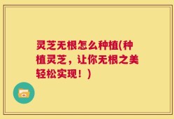 灵芝无根怎么种植(种植灵芝，让你无根之美轻松实现！)