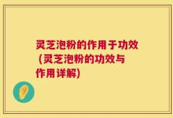 灵芝泡粉的作用于功效 (灵芝泡粉的功效与作用详解)
