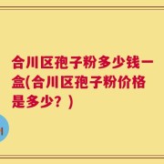 合川区孢子粉多少钱一盒(合川区孢子粉价格是多少？)