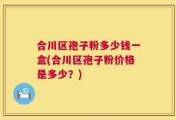 合川区孢子粉多少钱一盒(合川区孢子粉价格是多少？)