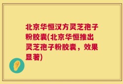 北京华恒汉方灵芝孢子粉胶囊(北京华恒推出灵芝孢子粉胶囊，效果显著)