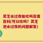 灵芝水过夜能吃吗百度百科(可以吃吗？灵芝泡水过夜的问题解答)