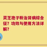 灵芝孢子粉治肾病综合征？功效与使用方法详解？